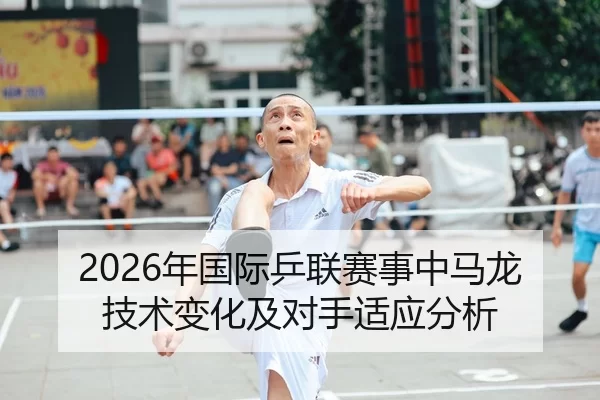 2026年国际乒联赛事中马龙技术变化及对手适应分析