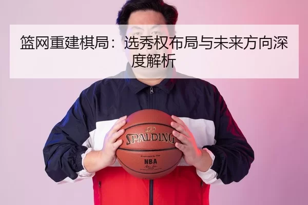 篮网重建棋局：选秀权布局与未来方向深度解析