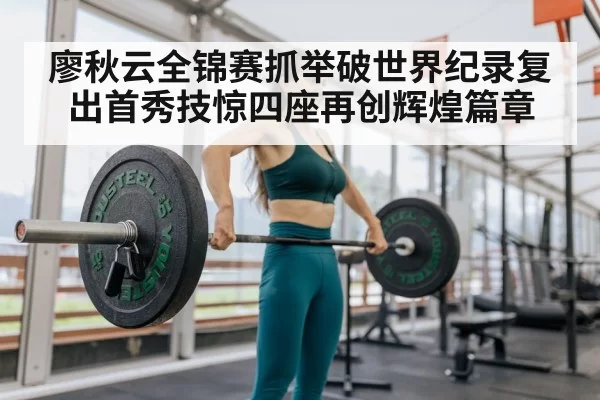 廖秋云全锦赛抓举破世界纪录复出首秀技惊四座再创辉煌篇章