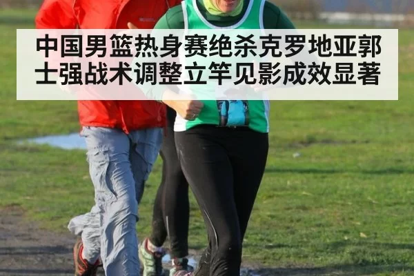 中国男篮热身赛绝杀克罗地亚郭士强战术调整立竿见影成效显著