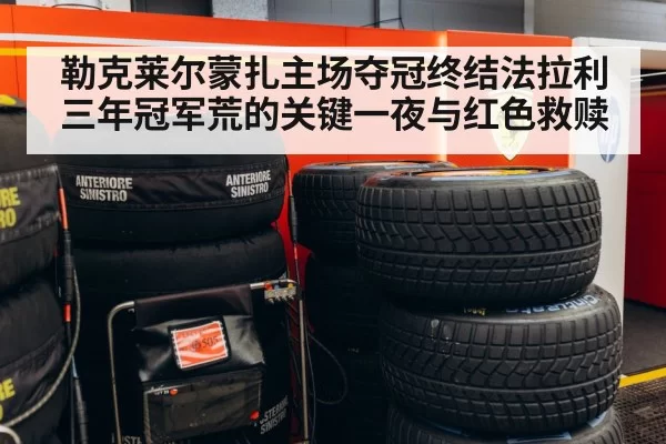 勒克莱尔蒙扎主场夺冠终结法拉利三年冠军荒的关键一夜与红色救赎